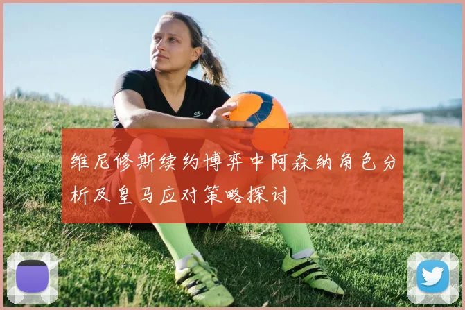 维尼修斯续约博弈中阿森纳角色分析及皇马应对策略探讨