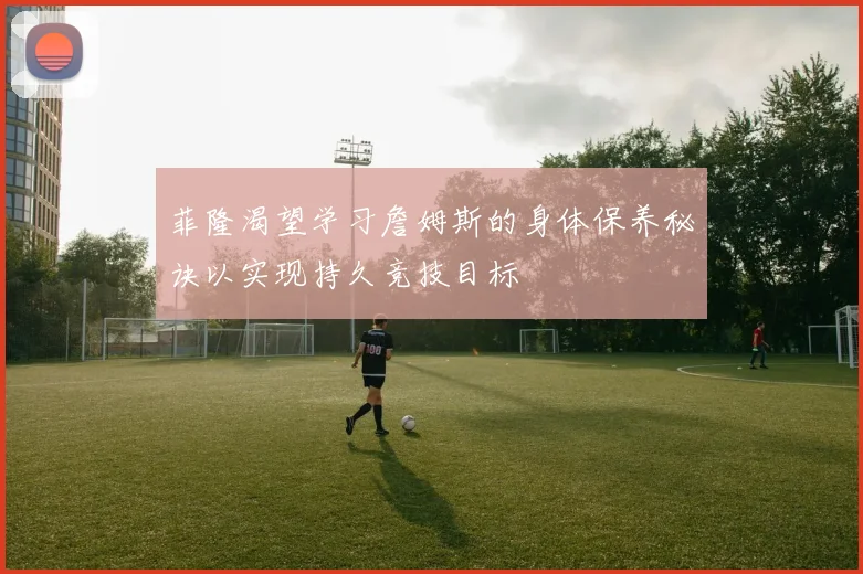 菲隆渴望学习詹姆斯的身体保养秘诀以实现持久竞技目标